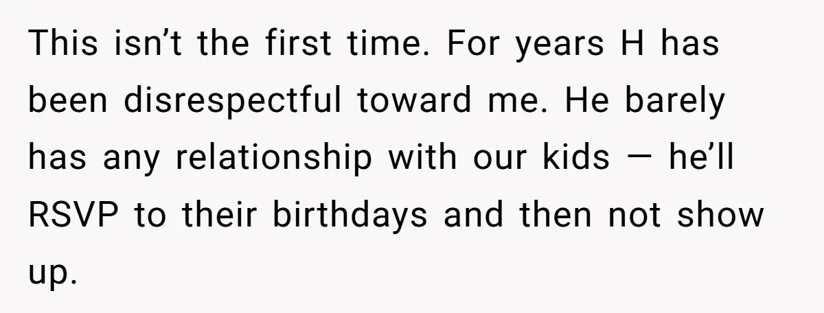 This isn’t the first time. For years H has been disrespectful toward me. He barely has any relationship with our kids — he’ll RSVP to their birthdays and then not...