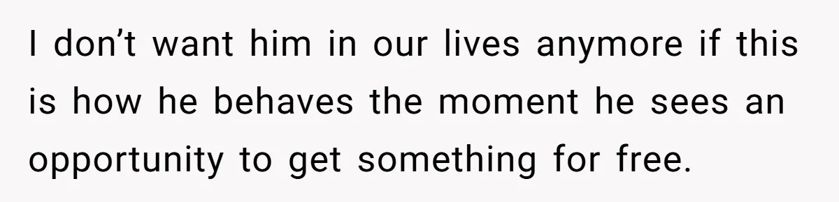 I don’t want him in our lives anymore if this is how he behaves the moment he sees an opportunity to get something for free.