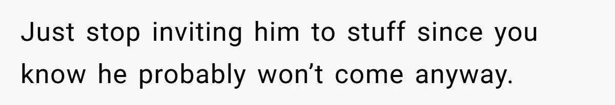 Just stop inviting him to stuff since you know he probably won’t come anyway.