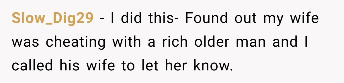 Slow_Dig29 − I did this- Found out my wife was cheating with a rich older man and I called his wife to let her know.