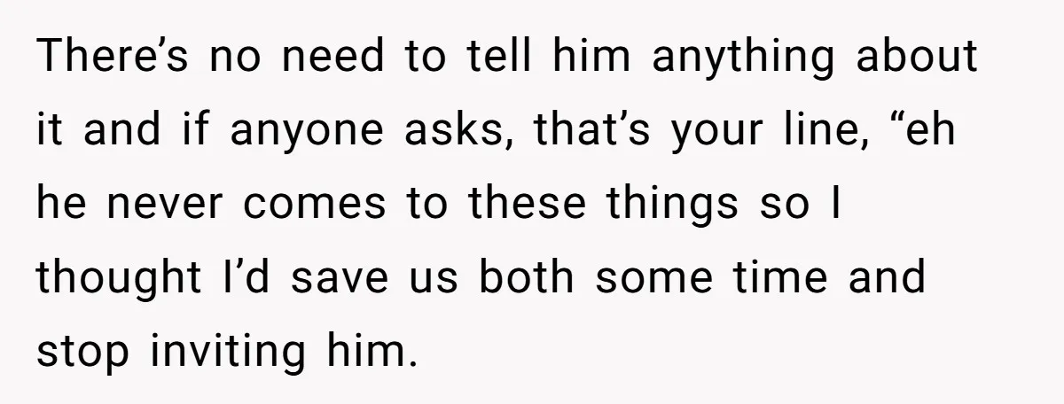 There’s no need to tell him anything about it and if anyone asks, that’s your line, “eh he never comes to these things so I thought I’d save us both...