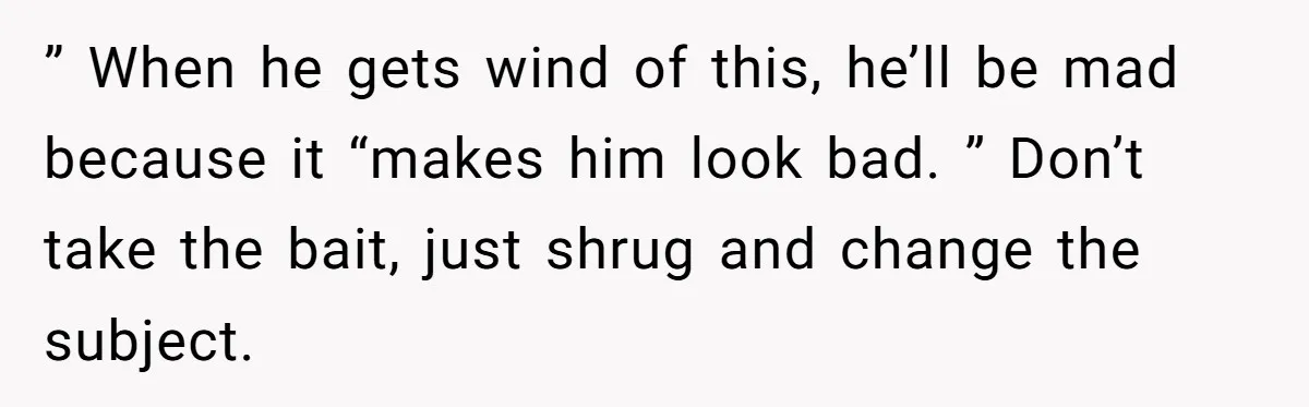 ” When he gets wind of this, he’ll be mad because it “makes him look bad. ” Don’t take the bait, just shrug and change the subject.