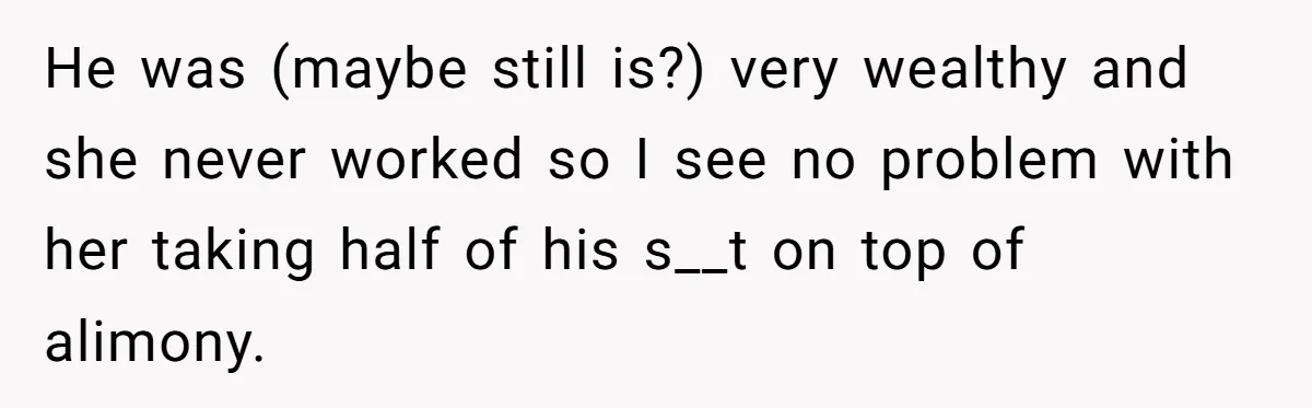 He was (maybe still is?) very wealthy and she never worked so I see no problem with her taking half of his s__t on top of alimony.