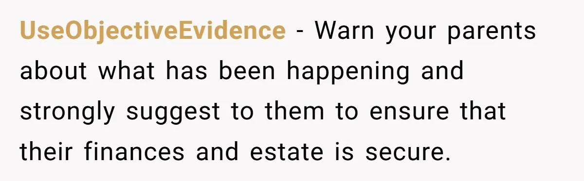 UseObjectiveEvidence − Warn your parents about what has been happening and strongly suggest to them to ensure that their finances and estate is secure.