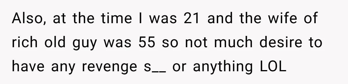 Also, at the time I was 21 and the wife of rich old guy was 55 so not much desire to have any revenge s__ or anything LOL