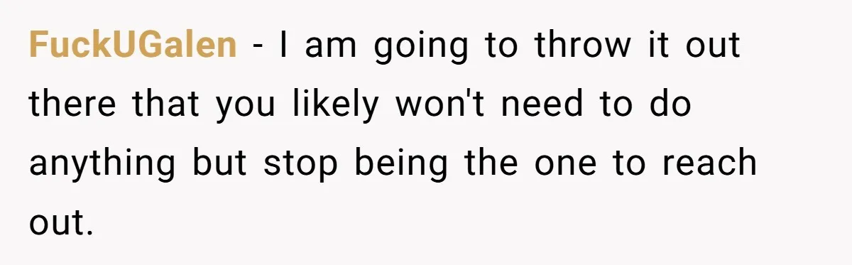 FuckUGalen − I am going to throw it out there that you likely won't need to do anything but stop being the one to reach out.