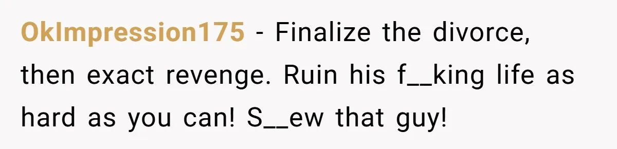 OkImpression175 − Finalize the divorce, then exact revenge. Ruin his f__king life as hard as you can! S__ew that guy!