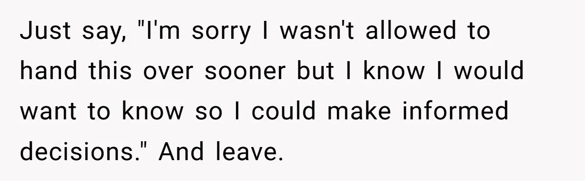 Just say, "I'm sorry I wasn't allowed to hand this over sooner but I know I would want to know so I could make informed decisions." And leave.