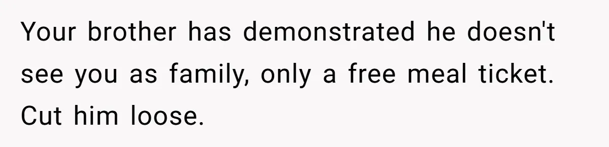 Your brother has demonstrated he doesn't see you as family, only a free meal ticket. Cut him loose.