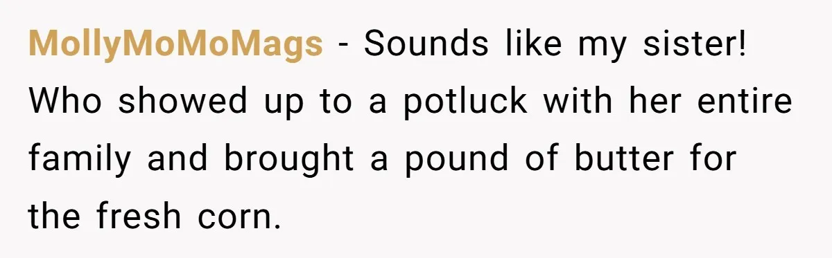 MollyMoMoMags − Sounds like my sister! Who showed up to a potluck with her entire family and brought a pound of butter for the fresh corn.