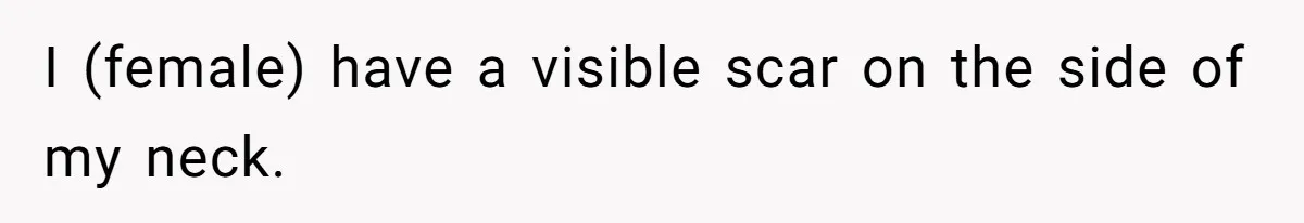 I (female) have a visible scar on the side of my neck.