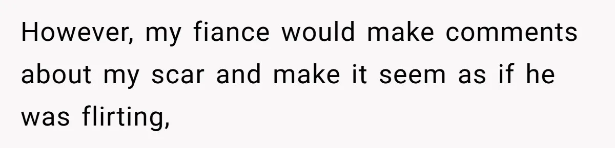 However, my fiance would make comments about my scar and make it seem as if he was flirting,