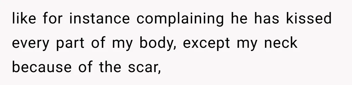 like for instance complaining he has kissed every part of my body, except my neck because of the scar,