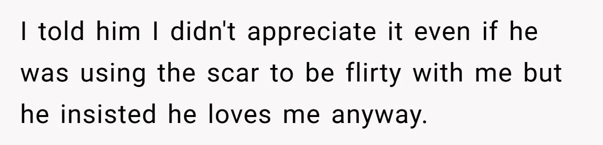 I told him I didn't appreciate it even if he was using the scar to be flirty with me but he insisted he loves me anyway.