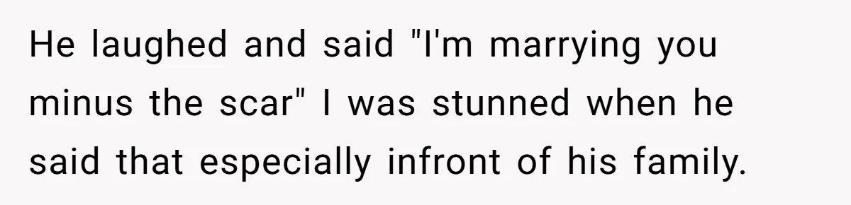 He laughed and said "I'm marrying you minus the scar" I was stunned when he said that especially infront of his family.
