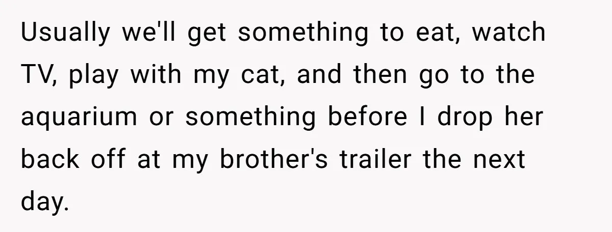 Usually we'll get something to eat, watch TV, play with my cat, and then go to the aquarium or something before I drop her back off at my brother's trailer...