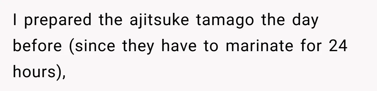 I prepared the ajitsuke tamago the day before (since they have to marinate for 24 hours),