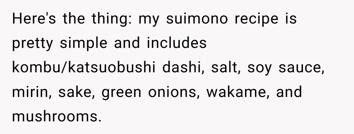 Here's the thing: my suimono recipe is pretty simple and includes kombu/katsuobushi dashi, salt, soy sauce, mirin, sake, green onions, wakame, and mushrooms.