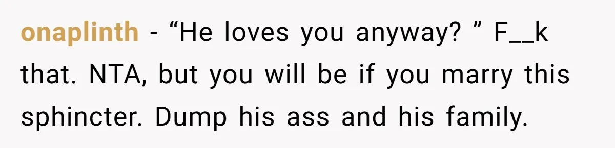 onaplinth − “He loves you anyway? ” F__k that. NTA, but you will be if you marry this sphincter. Dump his ass and his family.