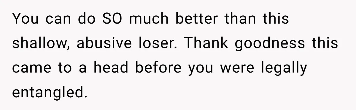 You can do SO much better than this shallow, abusive loser. Thank goodness this came to a head before you were legally entangled.