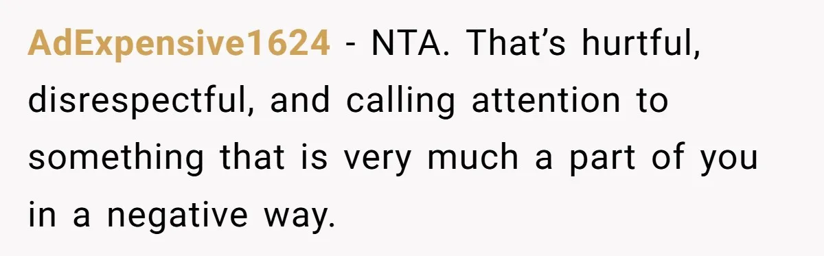 AdExpensive1624 − NTA. That’s hurtful, disrespectful, and calling attention to something that is very much a part of you in a negative way.