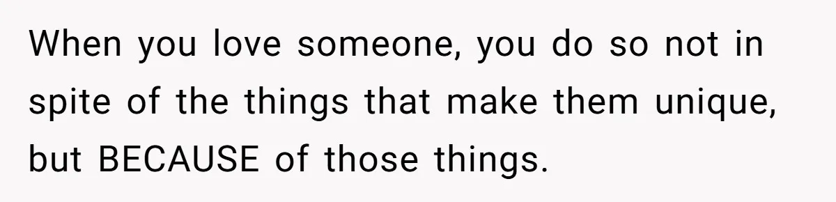 When you love someone, you do so not in spite of the things that make them unique, but BECAUSE of those things.