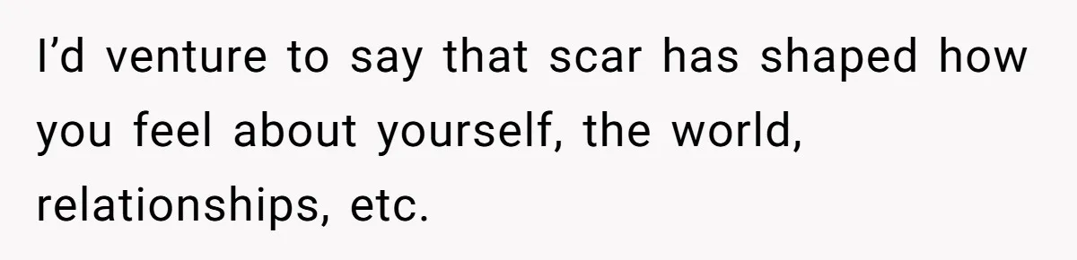 I’d venture to say that scar has shaped how you feel about yourself, the world, relationships, etc.