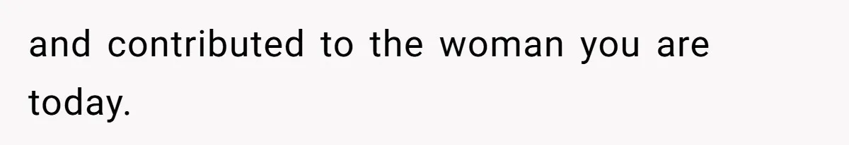and contributed to the woman you are today.