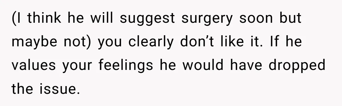 (I think he will suggest surgery soon but maybe not) you clearly don’t like it. If he values your feelings he would have dropped the issue.