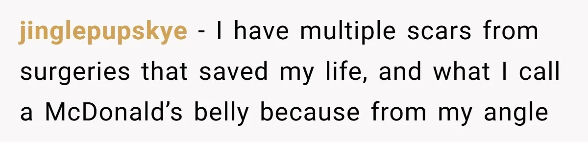 jinglepupskye − I have multiple scars from surgeries that saved my life, and what I call a McDonald’s belly because from my angle