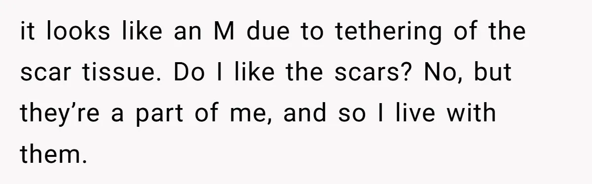 it looks like an M due to tethering of the scar tissue. Do I like the scars? No, but they’re a part of me, and so I live with them.
