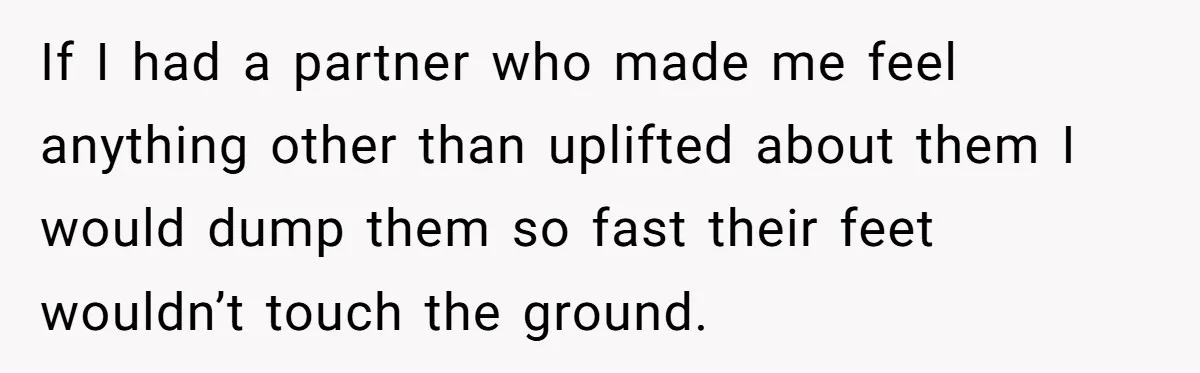 If I had a partner who made me feel anything other than uplifted about them I would dump them so fast their feet wouldn’t touch the ground.