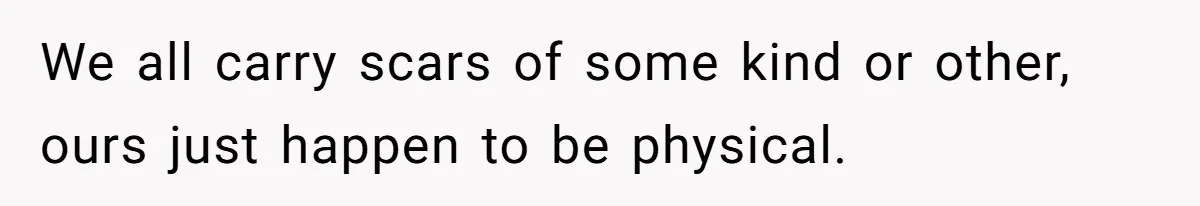 We all carry scars of some kind or other, ours just happen to be physical.