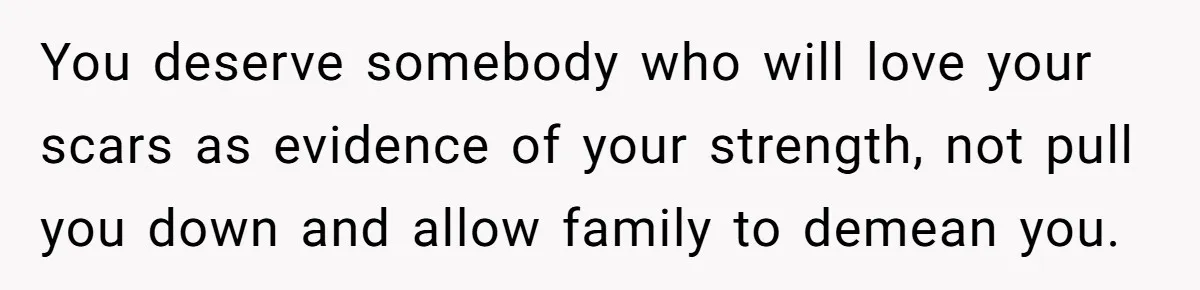 You deserve somebody who will love your scars as evidence of your strength, not pull you down and allow family to demean you.