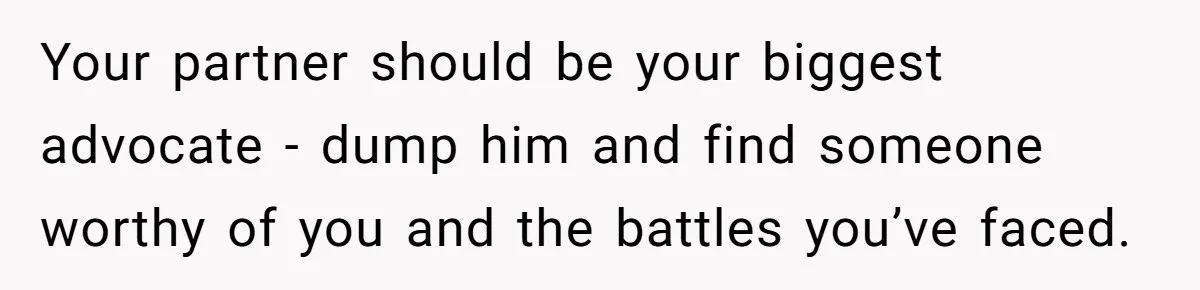 Your partner should be your biggest advocate - dump him and find someone worthy of you and the battles you’ve faced.