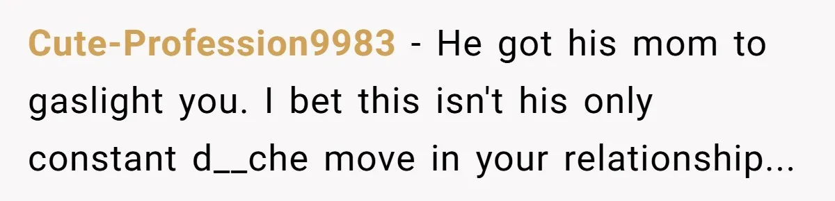 Cute-Profession9983 − He got his mom to gaslight you. I bet this isn't his only constant d__che move in your relationship...