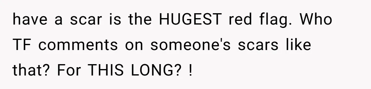 have a scar is the HUGEST red flag. Who TF comments on someone's scars like that? For THIS LONG? !