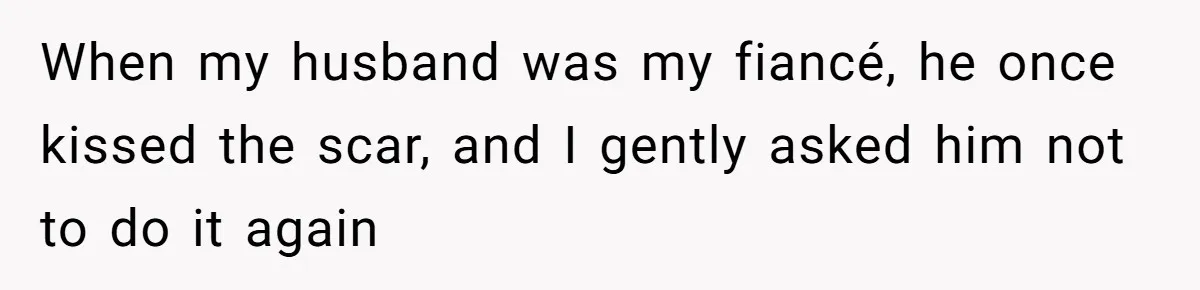 When my husband was my fiancé, he once kissed the scar, and I gently asked him not to do it again
