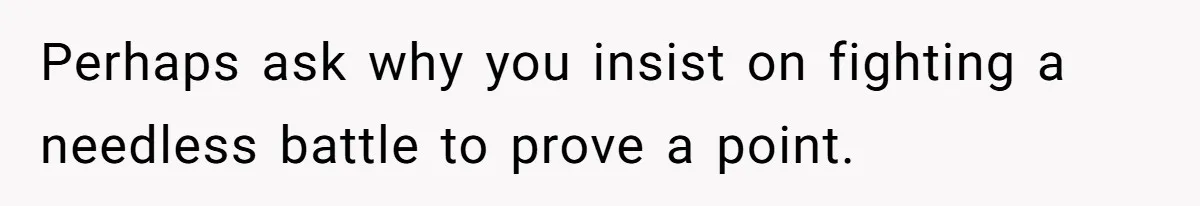 Perhaps ask why you insist on fighting a needless battle to prove a point.
