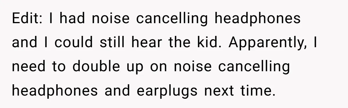 Edit: I had noise cancelling headphones and I could still hear the kid. Apparently, I need to double up on noise cancelling headphones and earplugs next time.