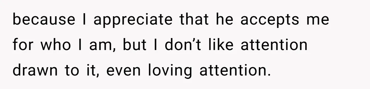 because I appreciate that he accepts me for who I am, but I don’t like attention drawn to it, even loving attention.