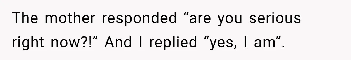The mother responded “are you serious right now?!” And I replied “yes, I am”.