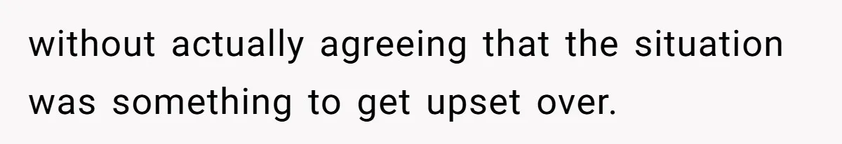 without actually agreeing that the situation was something to get upset over.