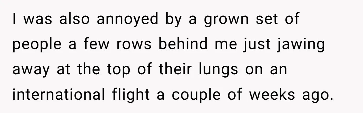 I was also annoyed by a grown set of people a few rows behind me just jawing away at the top of their lungs on an international flight a couple...