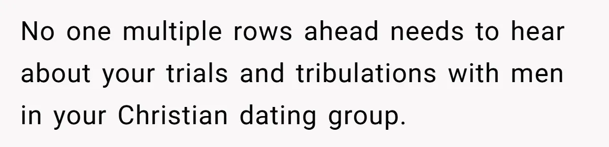 No one multiple rows ahead needs to hear about your trials and tribulations with men in your Christian dating group.