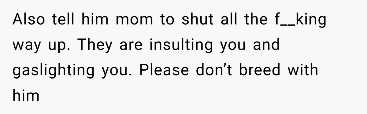 Also tell him mom to shut all the f__king way up. They are insulting you and gaslighting you. Please don’t breed with him