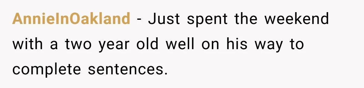 AnnieInOakland − Just spent the weekend with a two year old well on his way to complete sentences.
