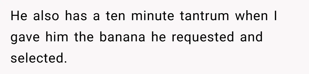 He also has a ten minute tantrum when I gave him the banana he requested and selected.