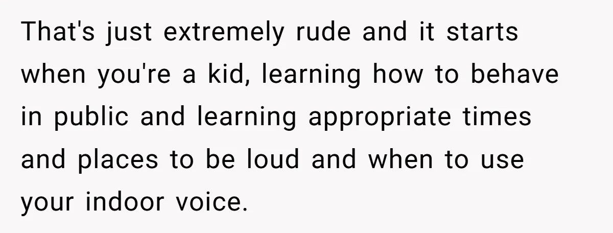 That's just extremely rude and it starts when you're a kid, learning how to behave in public and learning appropriate times and places to be loud and when to use...