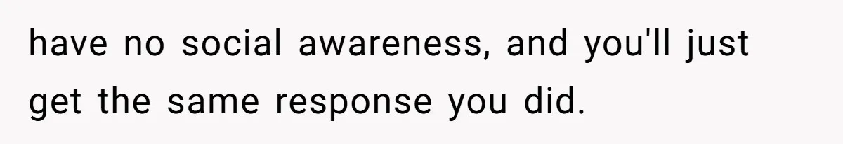 have no social awareness, and you'll just get the same response you did.